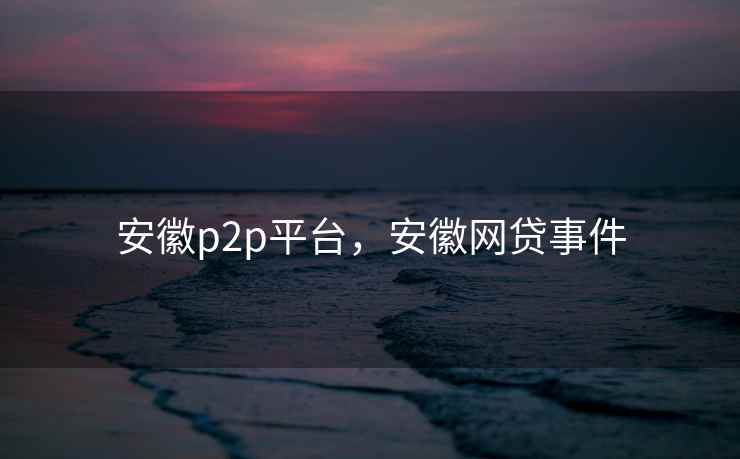 安徽p2p平台,安徽网贷事件 安徽p2p平台,安徽网贷事件