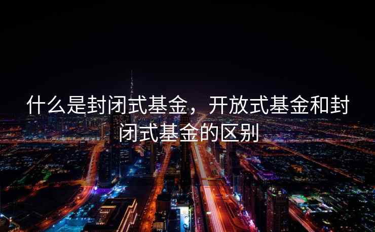 什么是封闭式基金，开放式基金和封闭式基金的区别