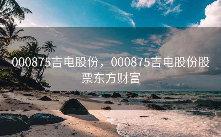 000875吉电股份,000875吉电股份股票东方财富 000875吉电股份,000875吉电股份股票东方财富