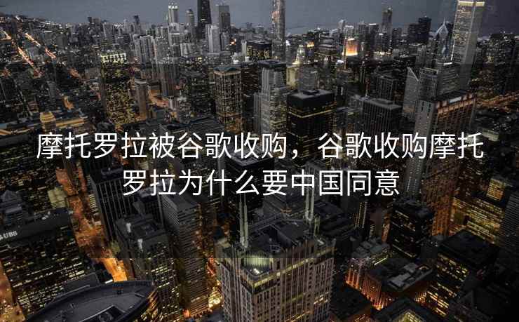 摩托罗拉被谷歌收购,谷歌收购摩托罗拉为什么要中国同意 摩托罗拉被谷歌收购,谷歌收购摩托罗拉为什么要中国同意