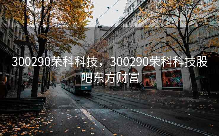 300290荣科科技，300290荣科科技股吧东方财富