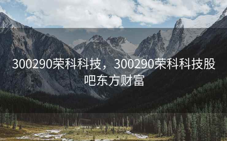 300290荣科科技，300290荣科科技股吧东方财富