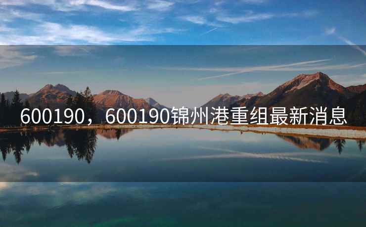 600190,600190锦州港重组最新消息 600190,600190锦州港重组最新消息