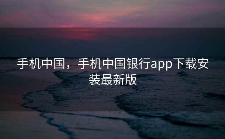 手机中国，手机中国银行app下载安装最新版