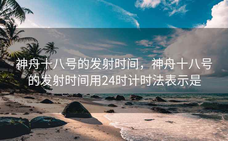 神舟十八号的发射时间,神舟十八号的发射时间用24时计时法表示是 神舟十八号的发射时间,神舟十八号的发射时间用24时计时法表示是