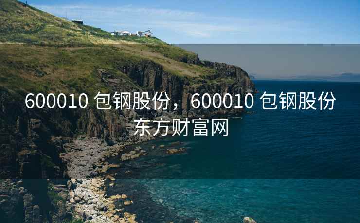 600010 包钢股份，600010 包钢股份东方财富网