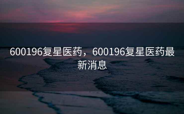 600196复星医药，600196复星医药最新消息