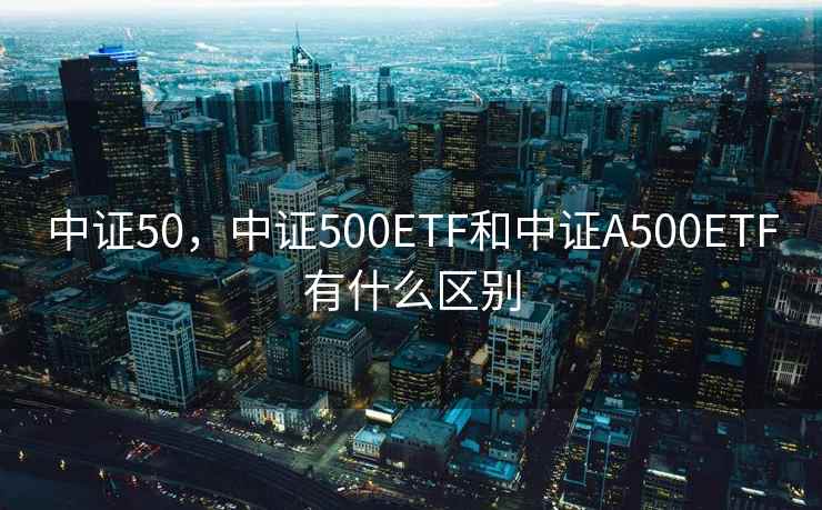 中证50，中证500ETF和中证A500ETF有什么区别