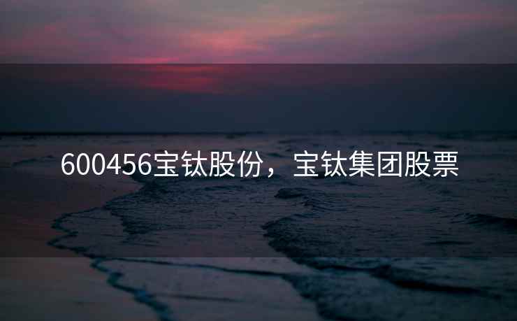 600456宝钛股份，宝钛集团股票